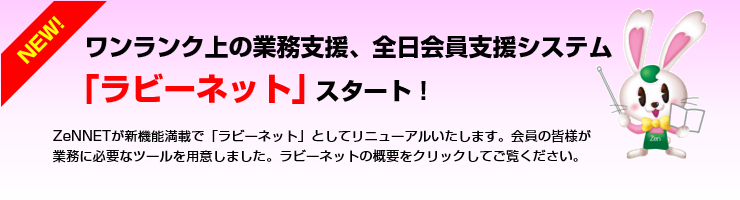 ワンランク上の業務支援、全日会員支援システム「ラビーネット」スタート!ZeNNETが新機能満載で「ラビーネット」としてリニューアルいたします。会員の皆様が業務に必要なツールを用意しました。ラビーネットの概要をクリックしてご覧ください。